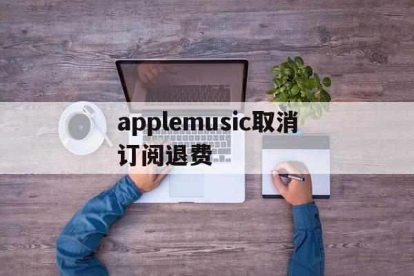 applemusic取消订阅退费(applemusic取消订阅还能听吗)